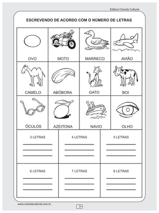 Editora Ciranda Cultural



      ESCREVENDO DE ACORDO COM O NÚMERO DE LETRAS.




        OVO                   MOTO           MARRECO            AVIÃO




     CAMELO                  ABÓBORA          GATO               BOI




     ÓCULOS                  AZEITONA         NAVIO             OLHO




www.cirandacultural.com.br
                                        34
 