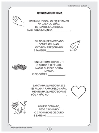Editora Ciranda Cultural



                                BRINCANDO DE RIMA


                     ONTEM À TARDE, EU FUI BRINCAR
                           NA CASA DO JOÃO.
                         DE TANTO JOGAR BOLA
                    MACHUQUEI A MINHA _____________.



                               FUI NO SUPERMERCADO
                                  COMPRAR LIMÃO,
                               OVO BEM FRESQUINHO
                              E TAMBÉM _____________.



                              O NENÊ COME CONTENTE
                                 O ARROZ E O FEIJÃO,
                                MAS O QUE ELE GOSTA
                                      MESMO
                             É DE COMER _____________.



                          BATATINHA QUANDO NASCE
                         ESPALHA A RAMA PELO CHÃO,
                          MENININHA QUANDO DORME
                         PÕE A MÃO NO _____________.



                                 HOJE É DOMINGO,
                                 PEDE CACHIMBO.
                              O CACHIMBO É DE OURO
                             E BATE NO _____________.



www.cirandacultural.com.br
                                         35
 