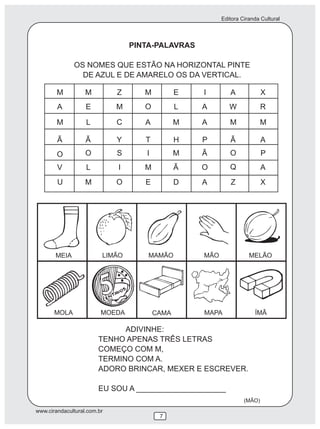 Editora Ciranda Cultural



                                 PINTA-PALAVRAS

              OS NOMES QUE ESTÃO NA HORIZONTAL PINTE
                DE AZUL E DE AMARELO OS DA VERTICAL.

        M          M         Z      M          E   I        A             X
        A          E         M      O          L   A        W             R

        M          L         C      A          M   A        M             M

        Ã          Ã         Y      T          H   P        Ã             A
        O          O         S      I          M   Ã        O             P
        V          L         I      M          Ã   O        Q             A
        U          M         O      E          D   A        Z             X




       MEIA              LIMÃO       MAMÃO         MÃO              MELÃO




       MOLA              MOEDA          CAMA       MAPA               ÍMÃ

                              ADIVINHE:
                        TENHO APENAS TRÊS LETRAS
                        COMEÇO COM M,
                        TERMINO COM A.
                        ADORO BRINCAR, MEXER E ESCREVER.

                        EU SOU A _____________________
                                                                  (MÃO)
www.cirandacultural.com.br
                                         7
 