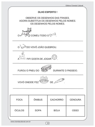 Editora Ciranda Cultural



                                 OLHO ESPERTO !

                 OBSERVE OS DESENHOS DAS FRASES.
             AGORA SUBSTITUA OS DESENHOS PELOS NOMES.
                    OS DESENHOS PELOS NOMES.




         O                   COMEU TODO O        .




         O          DO VOVÔ JOÃO QUEBROU.




         A           FIFI GOSTA DE JOGAR             .




         FUROU O PNEU DO                     DURANTE O PASSEIO.




         VOVÓ ONEIDE FEZ                    DE           .




www.cirandacultural.com.br
                                       38
 