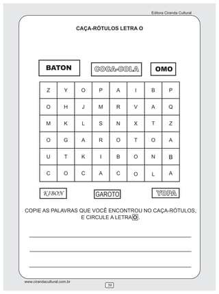 Editora Ciranda Cultural



                             CAÇA-RÓTULOS LETRA O




            BATON                 COCA-COLA           OMO




          KIBON                   GAROTO              YOPA

COPIE AS PALAVRAS QUE VOCÊ ENCONTROU NO CAÇA-RÓTULOS,
                  E CIRCULE A LETRA O .




www.cirandacultural.com.br
                                      39
 