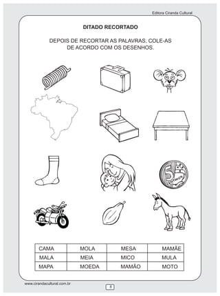 Editora Ciranda Cultural


                             DITADO RECORTADO

              DEPOIS DE RECORTAR AS PALAVRAS, COLE-AS
                   DE ACORDO COM OS DESENHOS.




        CAMA                 MOLA        MESA         MAMÃE
        MALA                 MEIA        MICO         MULA
        MAPA                 MOEDA       MAMÃO        MOTO


www.cirandacultural.com.br
                                     8
 