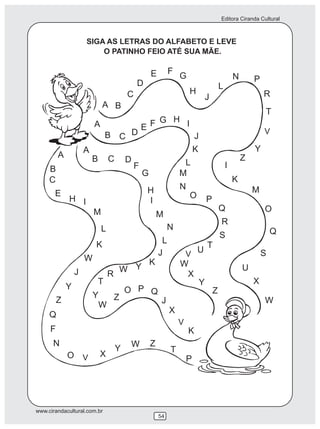 Editora Ciranda Cultural



                     SIGA AS LETRAS DO ALFABETO E LEVE
                         O PATINHO FEIO ATÉ SUA MÃE.

                                                     E        F
                                                                  G                           N       P
                                             D                                        L
                                         C                            H                                   R
                                                                              J
                             A B
                                                                                                          T
                         A                       E F G H I
                             B C D                                                                        V
                                                                          J
                     A                                                    K                           Y
         A               B       C                                                                Z
                                         D                         L
     B                                       F                                            I
                                                 G                M
     C                                                                                        K
                                                  H               N                                   M
       E                                                              O
             H I                                  I                           P
                         M                                                            Q                   O
                                                         M
                                                                                      R
                             L                                N                                               Q
                                                                                      S
                         K                                L
                                                                              T
                                                         J         V
                                                                     U                                    S
                     W                               K            W
                 J                   W Y                                                          U
                                 R                                 X
                         T                                           Y                                X
             Y                           O P Q                                    Z
                         Y  Z
         Z                                                J                                               W
                          W
     Q                                                        X
                                                                  V
     F                                                                K
      N                                   W          Z
                                     Y                        T
             O V             X
                                                                      P




www.cirandacultural.com.br
                                                         54
 
