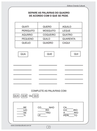 Editora Ciranda Cultural



                      SEPARE AS PALAVRAS DO QUADRO
                       DE ACORDO COM O QUE SE PEDE.




            QUA                         QUE                       QUI




                             COMPLETE AS PALAVRAS COM:

   QUA - QUE OU QUI :



       _____BE                   CO______NHO       CA_____
       _____IJO                  ______RO          CO_____IRO
       _____SE                   ______TRO         A_______RIO
       _____TI                   LE_____           PERI____TO



www.cirandacultural.com.br
                                        57
 