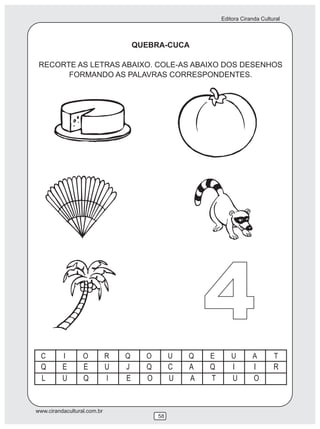 Editora Ciranda Cultural



                             QUEBRA-CUCA

 RECORTE AS LETRAS ABAIXO. COLE-AS ABAIXO DOS DESENHOS
       FORMANDO AS PALAVRAS CORRESPONDENTES.




                                           4
www.cirandacultural.com.br
                                  58
 