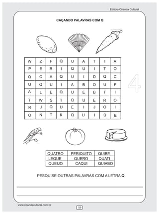 Editora Ciranda Cultural



                             CAÇANDO PALAVRAS COM Q




       W         Z       F    Q    U        A   T     I      A
        P        E      R      I   Q        U   I     T      O




                                                                        4
        Q       C       A     Q    U        I   D     Q      C

        U       Q        U     I   A        B   O     U      F
        A        L       E    Q    U        E   B     T      I

        T       W        S    T    Q        U   E     R      O
        R        J      Q     U    E        I   J     O      I

        O       N        T    K    Q        U   I     B      E




                       QUATRO      PERIQUITO        QUIBE
                       LEQUE        QUERO           QUATI
                       QUEIJO        CAQUI          QUIABO


               PESQUISE OUTRAS PALAVRAS COM A LETRA Q.




www.cirandacultural.com.br
                                       59
 
