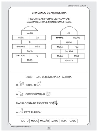 Editora Ciranda Cultural



                             BRINCANDO DE AMARELINHA

                    RECORTE AS FICHAS DE PALAVRAS
                   DA AMARELINHA E MONTE UMA FRASE.




                  SUBSTITUA O DESENHO PELA PALAVRA.


      O           BICOU O         .


      A           CORREU PARA O             .


      MÁRIO GOSTA DE PASSEAR DE                    .


      A         ESTÁ FURADA.


             MOTO        MULA     MAMÃO         MATO   MEIA     GALO

www.cirandacultural.com.br
                                       10
 