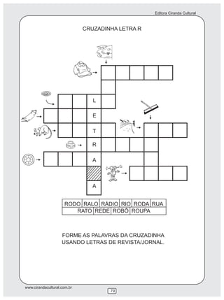 Editora Ciranda Cultural



                             CRUZADINHA LETRA R




                                L

                                E

                                T

                                R

                                A



                                A


                     RODO RALO RÁDIO RIO RODA RUA
                        RATO REDE ROBÔ ROUPA



                    FORME AS PALAVRAS DA CRUZADINHA
                    USANDO LETRAS DE REVISTA/JORNAL.




www.cirandacultural.com.br
                                     79
 
