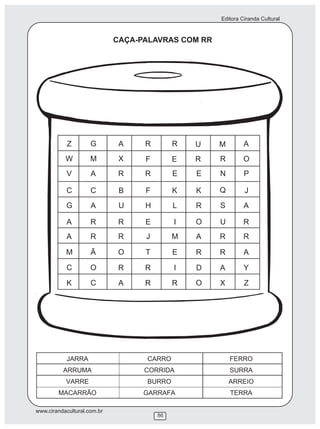 Editora Ciranda Cultural


                             CAÇA-PALAVRAS COM RR




            Z        G        A    R        R   U   M        A
           W         M        X    F        E   R   R        O
           V         A        R    R        E   E   N        P

           C         C        B    F        K   K   Q        J
           G         A        U    H        L   R   S        A

           A         R        R    E        I   O   U        R
           A         R        R    J        M   A   R        R

           M         Ã        O    T        E   R   R        A

           C         O        R    R        I   D   A        Y
           K         C        A    R        R   O   X        Z




www.cirandacultural.com.br
                                       86
 