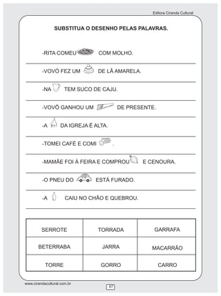 Editora Ciranda Cultural



                SUBSTITUA O DESENHO PELAS PALAVRAS.



         -RITA COMEU             COM MOLHO.


         -VOVÓ FEZ UM            DE LÃ AMARELA.


         -NA          TEM SUCO DE CAJU.


         -VOVÔ GANHOU UM                     DE PRESENTE.


         -A         DA IGREJA É ALTA.


         -TOMEI CAFÉ E COMI              .


         -MAMÃE FOI À FEIRA E COMPROU               E CENOURA.


         -O PNEU DO             ESTÁ FURADO.


         -A           CAIU NO CHÃO E QUEBROU.




                                                        GARRAFA




www.cirandacultural.com.br
                                        87
 