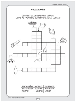 Editora Ciranda Cultural



                             CRUZANDO RR


                 COMPLETE A CRUZADINHA. DEPOIS,
           COPIE AS PALAVRAS SEPARANDO-AS EM LETRAS.




                      MACARRÃO    GORRO    SERROTE
                      BETERRABA   CARRO    GARRAFA
                      TORRE       MORRO    JARRA


www.cirandacultural.com.br
                                   89
 