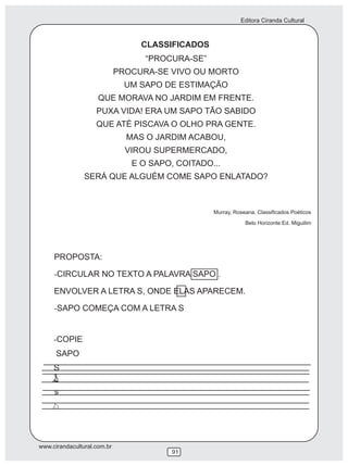 Editora Ciranda Cultural



                                  CLASSIFICADOS
                                   “PROCURA-SE”
                             PROCURA-SE VIVO OU MORTO
                               UM SAPO DE ESTIMAÇÃO
                     QUE MORAVA NO JARDIM EM FRENTE.
                    PUXA VIDA! ERA UM SAPO TÃO SABIDO
                    QUE ATÉ PISCAVA O OLHO PRA GENTE.
                               MAS O JARDIM ACABOU,
                               VIROU SUPERMERCADO,
                                E O SAPO, COITADO...
                SERÁ QUE ALGUÉM COME SAPO ENLATADO?



                                                  Murray, Roseana. Classificados Poéticos
                                                              Belo Horizonte:Ed. Miguilim




     PROPOSTA:

     -CIRCULAR NO TEXTO A PALAVRA SAPO .

     ENVOLVER A LETRA S, ONDE ELAS APARECEM.

     -SAPO COMEÇA COM A LETRA S


     -COPIE
      SAPO
     S

     s




www.cirandacultural.com.br
                                         91
 