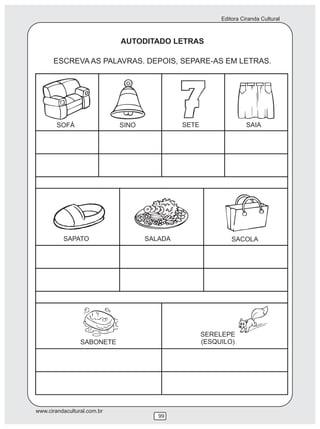 Editora Ciranda Cultural



                             AUTODITADO LETRAS

      ESCREVA AS PALAVRAS. DEPOIS, SEPARE-AS EM LETRAS.




        SOFÁ                 SINO            SETE                  SAIA




          SAPATO                    SALADA                   SACOLA




                                                    SERELEPE
                 SABONETE                           (ESQUILO)




www.cirandacultural.com.br
                                       99
 