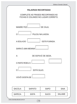 Editora Ciranda Cultural



                             PALAVRAS RECORTADAS

                  COMPLETE AS FRASES RECORTANDO AS
                 FICHAS E COLANDO NO LUGAR CORRETO.




            MAMÃE FEZ                       DE CAJU.


            O                    PULOU NA LAGOA.


            A SOLA DO                       ESTÁ FURADA.


            SARA É UMA MENINA                       .




            A                    DE SOFIA É DE SEDA.


            O RATO ROEU A                      .


            O                    ESTÁ SUJO.


            VOVÔ GOSTA DE                       .




www.cirandacultural.com.br
                                      100
 