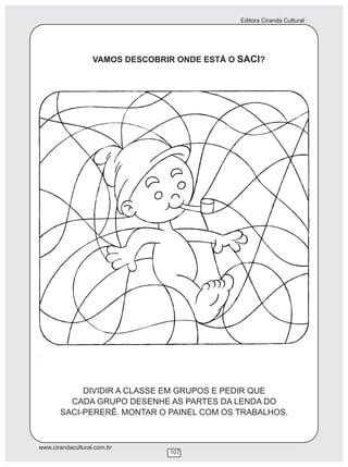Editora Ciranda Cultural




                   VAMOS DESCOBRIR ONDE ESTÁ O SACI?




            DIVIDIR A CLASSE EM GRUPOS E PEDIR QUE
         CADA GRUPO DESENHE AS PARTES DA LENDA DO
       SACI-PERERÊ. MONTAR O PAINEL COM OS TRABALHOS.



www.cirandacultural.com.br
                                 107
 