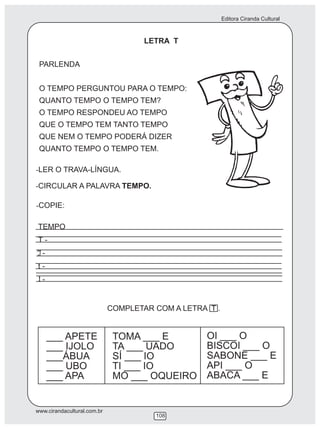 Editora Ciranda Cultural



                                     LETRA T


 PARLENDA


 O TEMPO PERGUNTOU PARA O TEMPO:
 QUANTO TEMPO O TEMPO TEM?
 O TEMPO RESPONDEU AO TEMPO
 QUE O TEMPO TEM TANTO TEMPO
 QUE NEM O TEMPO PODERÁ DIZER
 QUANTO TEMPO O TEMPO TEM.

-LER O TRAVA-LÍNGUA.

-CIRCULAR A PALAVRA TEMPO.

-COPIE:

TEMPO
T-
  -
t-
  -


                             COMPLETAR COM A LETRA T .


      ___ APETE               TOMA ___ E           OI ___ O
      ___ IJOLO               TA ___ UADO          BISCOI ___ O
      ___ÁBUA                 SÍ ___ IO            SABONE ___ E
      ___ UBO                 TI ___ IO            API ___ O
      ___ APA                 MO ___ OQUEIRO       ABACA ___ E


www.cirandacultural.com.br
                                       108
 
