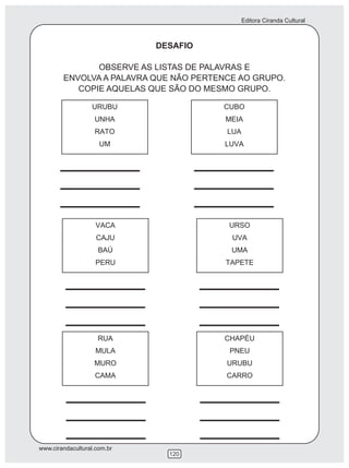 Editora Ciranda Cultural



                             DESAFIO

               OBSERVE AS LISTAS DE PALAVRAS E
        ENVOLVA A PALAVRA QUE NÃO PERTENCE AO GRUPO.
           COPIE AQUELAS QUE SÃO DO MESMO GRUPO.




www.cirandacultural.com.br
                               120
 