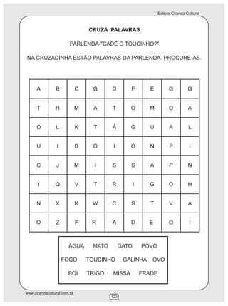 Editora Ciranda Cultural



                              CRUZA PALAVRAS

                        PARLENDA-"CADÊ O TOUCINHO?"

NA CRUZADINHA ESTÃO PALAVRAS DA PARLENDA. PROCURE-AS.




                       ÁGUA    MATO      GATO    POVO

                   FOGO       TOUCINHO      GALINHA   OVO

                       BOI    TRIGO   MISSA     FRADE


www.cirandacultural.com.br
                                      123
 