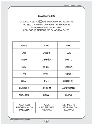 Editora Ciranda Cultural




                             SEJA ESPERTO

            CIRCULE A LETRA U NAS PALAVRAS DO QUADRO.
               NO SEU CADERNO COPIE ESTAS PALAVRAS
                     SEPARANDO-AS DE ACORDO
               COM O QUE SE PEDE NO QUADRO ABAIXO.




         AMARELO                 AZUL        VERMELHO
       U NO INÍCIO DA        U NO MEIO DA   U NO FINAL DA
          PALAVRA              PALAVRA         PALAVRA



www.cirandacultural.com.br
                                  124
 