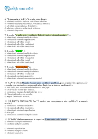 6. "de perguntar a V. Exa." é oração subordinada:
a) substantiva objetiva indireta, reduzida de infinitivo
b) substantiva completiva nominal, reduzida de infinitivo
c) adverbial causal, reduzida de infinitivo
d) adjetiva explicativa, reduzida de infinitivo
e) substantiva apositiva
7. A oração "se as locuções repolhudas do ilustre colega são parlamentares", é:
a) subordinada substantiva objetiva direta
b) subordinada substantiva predicativa
c) subordinada adverbial causal
d) subordinada adverbial condicional
e) subordinada adverbial consecutiva
8. A oração "se o são" é:
a) subordinada substantiva objetiva direta
b) subordinada substantiva predicativa
c) subordinada adverbial consecutiva
d) subordinada adverbial causal
e) subordinada adverbial condicional
9. A oração "de se me dizer" é:
a) subordinada substantiva objetiva direta
b) subordinada substantiva objetiva indireta
c) subordinada adverbial condicional
d) subordinada substantiva apositiva
e) subordinada substantiva completiva nominal
10. (SANTA CASA) Quando chamar tem o sentido de qualificar, pode-se construir o período, por
exemplo, com objeto direto mais predicativo. Tudo isso se observa na alternativa:
a) João é alto, mas treinador nenhum chama-o para jogar.
b) Era a viúva a chamar pelo falecido.
c) Os inimigos chamam-lhe de traidor do povo.
d) Chamei pelo colega em voz alta.
e) Alguns chamam-no de fiscal.
11. (UE PONTA GROSSA-PR) Em "É possível que comunicassem sobre políticos", a segunda
oração é:
a) subordinada substantiva subjetiva
b) subordinada adverbial predicativa
c) subordinada substantiva predicativa
d) principal
e) subordinada substantiva objetiva direta
12. (FCE-SP) "Os homens sempre se esquecem de que somos todos mortais." A oração destacada é:
a) substantiva completiva nominal
b) substantiva objetiva indireta
c) substantiva predicativa
d) substantiva objetiva direta
e) substantiva subjetiva
 