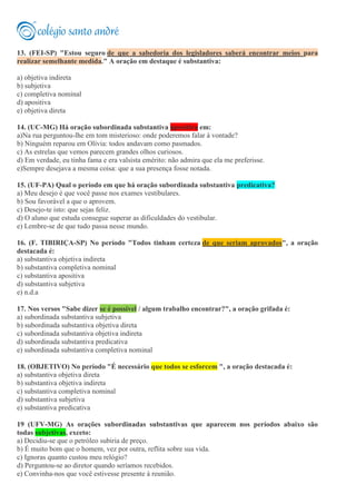 13. (FEI-SP) "Estou seguro de que a sabedoria dos legisladores saberá encontrar meios para
realizar semelhante medida." A oração em destaque é substantiva:
a) objetiva indireta
b) subjetiva
c) completiva nominal
d) apositiva
e) objetiva direta
14. (UC-MG) Há oração subordinada substantiva apositiva em:
a)Na rua perguntou-lhe em tom misterioso: onde poderemos falar à vontade?
b) Ninguém reparou em Olívia: todos andavam como pasmados.
c) As estrelas que vemos parecem grandes olhos curiosos.
d) Em verdade, eu tinha fama e era valsista emérito: não admira que ela me preferisse.
e)Sempre desejava a mesma coisa: que a sua presença fosse notada.
15. (UF-PA) Qual o período em que há oração subordinada substantiva predicativa?
a) Meu desejo é que você passe nos exames vestibulares.
b) Sou favorável a que o aprovem.
c) Desejo-te isto: que sejas feliz.
d) O aluno que estuda consegue superar as dificuldades do vestibular.
e) Lembre-se de que tudo passa nesse mundo.
16. (F. TIBIRIÇA-SP) No período "Todos tinham certeza de que seriam aprovados", a oração
destacada é:
a) substantiva objetiva indireta
b) substantiva completiva nominal
c) substantiva apositiva
d) substantiva subjetiva
e) n.d.a
17. Nos versos "Sabe dizer se é possível / algum trabalho encontrar?", a oração grifada é:
a) subordinada substantiva subjetiva
b) subordinada substantiva objetiva direta
c) subordinada substantiva objetiva indireta
d) subordinada substantiva predicativa
e) subordinada substantiva completiva nominal
18. (OBJETIVO) No período "É necessário que todos se esforcem ", a oração destacada é:
a) substantiva objetiva direta
b) substantiva objetiva indireta
c) substantiva completiva nominal
d) substantiva subjetiva
e) substantiva predicativa
19 (UFV-MG) As orações subordinadas substantivas que aparecem nos períodos abaixo são
todas subjetivas, exceto:
a) Decidiu-se que o petróleo subiria de preço.
b) É muito bom que o homem, vez por outra, reflita sobre sua vida.
c) Ignoras quanto custou meu relógio?
d) Perguntou-se ao diretor quando seríamos recebidos.
e) Convinha-nos que você estivesse presente à reunião.
 
