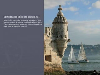 Edificada no início do século XVI (quando foi construída situava-se no meio do Tejo, como um barco de guerra, e defendia a barra do rio. Com o assoreamento a margem foi-se chegando e é onde hoje se encontra a torre.) 