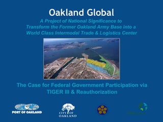 Oakland Global A Project of National Significance to  Transform the Former Oakland Army Base into a  World Class Intermodal Trade & Logistics Center The Case for Federal Government Participation via TIGER III & Reauthorization 