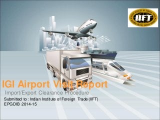 Import/Export Clearance Procedure
IGI Airport Visit Report
Submitted to : Indian Institute of Foreign Trade (IIFT)
EPGDIB 2014-15
 
