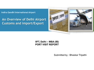 Indira Gandhi International Airport


An Overview of Delhi Airport
Customs and import/Export




                                  IIFT, Delhi – MBA (IB)
                                  PORT VISIT REPORT



                                                   Submitted by : Bhaskar Tripathi
 