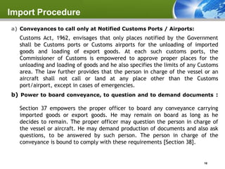 Import Procedure
a) Conveyances to call only at Notified Customs Ports / Airports:
   Customs Act, 1962, envisages that only places notified by the Government
   shall be Customs ports or Customs airports for the unloading of imported
   goods and loading of export goods. At each such customs ports, the
   Commissioner of Customs is empowered to approve proper places for the
   unloading and loading of goods and he also specifies the limits of any Customs
   area. The law further provides that the person in charge of the vessel or an
   aircraft shall not call or land at any place other than the Customs
   port/airport, except in cases of emergencies.
b) Power to board conveyance, to question and to demand documents :

   Section 37 empowers the proper officer to board any conveyance carrying
   imported goods or export goods. He may remain on board as long as he
   decides to remain. The proper officer may question the person in charge of
   the vessel or aircraft. He may demand production of documents and also ask
   questions, to be answered by such person. The person in charge of the
   conveyance is bound to comply with these requirements [Section 38].


                                                                           10
 