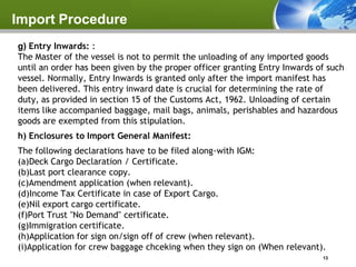 Import Procedure
g) Entry Inwards: :
The Master of the vessel is not to permit the unloading of any imported goods
until an order has been given by the proper officer granting Entry Inwards of such
vessel. Normally, Entry Inwards is granted only after the import manifest has
been delivered. This entry inward date is crucial for determining the rate of
duty, as provided in section 15 of the Customs Act, 1962. Unloading of certain
items like accompanied baggage, mail bags, animals, perishables and hazardous
goods are exempted from this stipulation.
h) Enclosures to Import General Manifest:
The following declarations have to be filed along-with IGM:
(a)Deck Cargo Declaration / Certificate.
(b)Last port clearance copy.
(c)Amendment application (when relevant).
(d)Income Tax Certificate in case of Export Cargo.
(e)Nil export cargo certificate.
(f)Port Trust "No Demand" certificate.
(g)Immigration certificate.
(h)Application for sign on/sign off of crew (when relevant).
(i)Application for crew baggage chceking when they sign on (When relevant).
                                                                            13
 