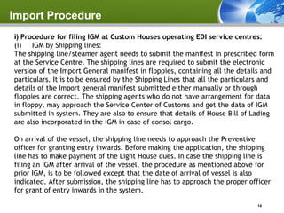Import Procedure
i) Procedure for filing IGM at Custom Houses operating EDI service centres:
(i) IGM by Shipping lines:
The shipping line/steamer agent needs to submit the manifest in prescribed form
at the Service Centre. The shipping lines are required to submit the electronic
version of the Import General manifest in floppies, containing all the details and
particulars. It is to be ensured by the Shipping Lines that all the particulars and
details of the Import general manifest submitted either manually or through
floppies are correct. The shipping agents who do not have arrangement for data
in floppy, may approach the Service Center of Customs and get the data of IGM
submitted in system. They are also to ensure that details of House Bill of Lading
are also incorporated in the IGM in case of consol cargo.

On arrival of the vessel, the shipping line needs to approach the Preventive
officer for granting entry inwards. Before making the application, the shipping
line has to make payment of the Light House dues. In case the shipping line is
filing an IGM after arrival of the vessel, the procedure as mentioned above for
prior IGM, is to be followed except that the date of arrival of vessel is also
indicated. After submission, the shipping line has to approach the proper officer
for grant of entry inwards in the system.

                                                                             14
 
