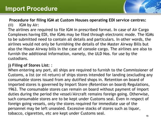 Import Procedure
 Procedure for filing IGM at Custom Houses operating EDI service centres:
(ii) IGM by Air:
The airlines are required to file IGM in prescribed format. In case of Air Cargo
Complexes having EDI, the IGMs may be filed through electronic mode. The IGMs
to be submitted need to contain all details and particulars. In other words, the
airlines would not only be furnishing the details of the Master Airway Bills but
also the House Airway bills in the case of console cargo. The airlines are also to
furnish the additional information, namely, the ULD Nos. for use by the
custodians.
j) Filing of Stores List: :
When entering any port, all ships are required to furnish to the Commissioner of
Customs, a list (or nil return) of ships stores intended for landing (excluding any
consumable stores issued from any dutified shops in. Retention on board of
imported stores is governed by Import Store (Retention on board) Regulations,
1963. The consumable stores can remain on board without payment of import
duties during the period the vessel/Aircraft remains foreign going. Otherwise,
such consumable stores are to be kept under Customs seal. Even in respect of
foreign going vessels, only the stores required for immediate use of the
personnel may be left unsealed. Excessive stocks of stores such as liquor,
tobacco, cigarettes, etc are kept under Customs seal.
                                                                              15
 