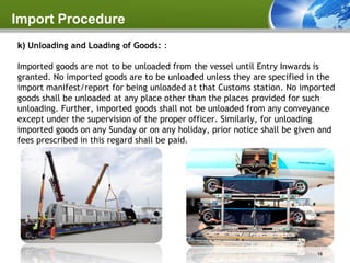 Import Procedure
k) Unloading and Loading of Goods: :

Imported goods are not to be unloaded from the vessel until Entry Inwards is
granted. No imported goods are to be unloaded unless they are specified in the
import manifest/report for being unloaded at that Customs station. No imported
goods shall be unloaded at any place other than the places provided for such
unloading. Further, imported goods shall not be unloaded from any conveyance
except under the supervision of the proper officer. Similarly, for unloading
imported goods on any Sunday or on any holiday, prior notice shall be given and
fees prescribed in this regard shall be paid.




                                                                          16
 
