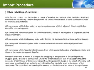 Import Procedure
l) Other liabilities of carriers: :

Under Section 115 and 116, the persons in charge of vessel or aircraft have other liabilities, which are
important and noteworthy. Section 115 provides for confiscation of vessel or other conveyance under
the following circumstances:

(a)A conveyance within Indian waters or port or customs area which is adopted, fitted, modified or
altered for concealing goods.

(b)A conveyance from which goods are thrown overboard, staved or destroyed so as to prevent seizure
by customs officers.

(c)A conveyance which disobeys any order under Section 106 to stop or land, without sufficient cause.

(d)A conveyance from which goods under drawback claim are unloaded without proper officer’s
permission.

(e)A conveyance which has entered with goods, from which substantial portion of goods are missing and
failure of the master to account therefor.

Any vessel when used as means of transport for smuggling of any goods or in the carriage of any
smuggled goods, is liable to confiscation, unless the owner establishes that it was used without the
knowledge or connivance of the owner, his agent and the person in-charge of the vessel. When any such
conveyance is confiscated, an option to pay redemption fine has to be given to the owner of the
conveyance. The upper limit for imposing the redemption fine is the market value of impugned goods
                                                                                                   17
 