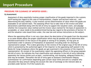Import Procedure
PROCEDURE FOR CLEARANCE OF IMPORTED GOODS :
b) Assessment:
   Assessment of duty essentially involves proper classification of the goods imported in the customs
   tariff having due regard to the rules of interpretations, chapter and sections notes etc., and
   determining the duty liability. It also involves correct determination of value where the goods are
   assessable on ad valorem basis. The assessing officer has to take note of the invoice and other
   declarations submitted along with the bill of entry to support the valuation claim, and adjudge
   whether the transaction value method and the invoice value claimed for the basis of assessment is
   acceptable, or value needs to be predetermined having due regard to the provisions of Section 14
   and the valuation rules issued there under, the case law and various instructions on the subject.

   Where the appraising officer is not very clear about the description of the goods from the document
   or as some doubts about the proper classification which may be possible only to determine after
   detailed examination of the nature of the goods or testing of its samples, he may give an
   examination order in advance of finalisation of assessment including order for drawing of
   representative sample. This is done generally on the reverse of the original copy of the bill of entry
   which is presented by the authorized agent of the importer to the appraising staff posted in the
   Docks/Air Cargo Complexes where the goods are got examined in the presence of the importer’s
   representative. On receipt of the examination report the appraising officers in the group assesses
   the bill of entry. He indicates the final classification and valuation in the bill of entry indicating
   separately the various duties such as basic, countervailing, anti-dumping, safeguard duties etc.,
   that may be leviable. Thereafter the bill of entry goes to Assistant Commissioner/Deputy
   Commissioner for confirmation depending upon certain value limits and sent to comptist who
   calculates the duty amount taking into account the rate of exchange at the relevant date as
   provided under Section 14 of the Customs Act.
                                                                                                  19
 