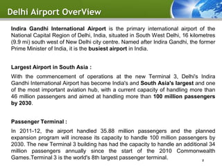 Delhi Airport OverView
Indira Gandhi International Airport is the primary international airport of the
National Capital Region of Delhi, India, situated in South West Delhi, 16 kilometres
(9.9 mi) south west of New Delhi city centre. Named after Indira Gandhi, the former
Prime Minister of India, it is the busiest airport in India.


Largest Airport in South Asia :
With the commencement of operations at the new Terminal 3, Delhi's Indira
Gandhi International Airport has become India's and South Asia's largest and one
of the most important aviation hub, with a current capacity of handling more than
46 million passengers and aimed at handling more than 100 million passengers
by 2030.


Passenger Terminal :
In 2011-12, the airport handled 35.88 million passengers and the planned
expansion program will increase its capacity to handle 100 million passengers by
2030. The new Terminal 3 building has had the capacity to handle an additional 34
million passengers annually since the start of the 2010 Commonwealth
Games.Terminal 3 is the world's 8th largest passenger terminal.             2
 