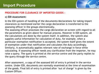 Import Procedure
PROCEDURE FOR CLEARANCE OF IMPORTED GOODS :
c) EDI Assessment:
In the EDI system of handling of the documents/declarations for taking import
clearances as mentioned earlier the cargo declaration is transferred to the
assessing officer in the groups electronically.
The assessing officer processes the cargo declaration on screen with regard to all
the parameters as given above for manual process. However in EDI system, all
the calculations are done by the system itself. In addition, the system also
supplies useful information for calculation of duty, for example, when a
particular exemption notification is accepted, the system itself gives the extent
of exemption under that notification and calculates the duty accordingly.
Similarly, it automatically applies relevant rate of exchange in force while
calculating. If assessing officer needs any clarification from the importer, he may
raise a query. The query is printed at the service centre and the party replies to
the query through the service centre.

After assessment, a copy of the assessed bill of entry is printed in the service
centre. Under EDI, documents are normally examined at the time of examination
of the goods. Final bill of entry is printed after ‘out of charge’ is given by the
Custom Officer.                                                                  20
 