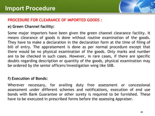 Import Procedure
PROCEDURE FOR CLEARANCE OF IMPORTED GOODS :
e) Green Channel facility:
Some major importers have been given the green channel clearance facility. It
means clearance of goods is done without routine examination of the goods.
They have to make a declaration in the declaration form at the time of filing of
bill of entry. The appraisement is done as per normal procedure except that
there would be no physical examination of the goods. Only marks and number
are to be checked in such cases. However, in rare cases, if there are specific
doubts regarding description or quantity of the goods, physical examination may
be ordered by the senior officers/investigation wing like SIIB.


f) Execution of Bonds:
Wherever necessary, for availing duty free assessment or concessional
assessment under different schemes and notifications, execution of end use
bonds with Bank Guarantee or other surety is required to be furnished. These
have to be executed in prescribed forms before the assessing Appraiser.


                                                                          22
 