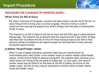 Import Procedure
PROCEDURE FOR CLEARANCE OF IMPORTED GOODS :
i)Prior Entry for Bill of Entry
    For faster clearance of the goods, provision has been made in section 46 of the Act, to
    allow filing of bill of entry prior to arrival of goods. This bill of entry is valid if
    vessel/aircraft carrying the goods arrive within 30 days from the date of presentation
    of bill of entry.

    The importer is to file 5 copies of the bill of entry and the fifth copy is called Advance
    Noting copy. The importer has to declare that the vessel/aircraft is due within 30 days
    and they have to present the bill of entry for final noting as soon as the IGM is filed.
    Advance noting is available to all imports except for into bond bill of entry and also
    during the special period.
j) Mother Vessel/Feeder vessel:
    Often in case of goods coming by container ships they are transferred at an
    intermediate ports (like Ceylon ) from mother vessel to smaller vessels called feeder
    vessels. At the time of filing of advance noting B/E, the importer does not know as to
    which vessel will finally bring the goods to Indian port. In such cases, the name of
    mother vessel may be filled in on the basis of the bill of lading. On arrival of the
    feeder vessel, the bill of entry may be amended to mention names of both mother
    vessel and feeder vessel.
                                                                                        24
 