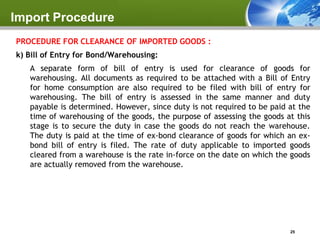 Import Procedure
PROCEDURE FOR CLEARANCE OF IMPORTED GOODS :
k) Bill of Entry for Bond/Warehousing:
   A separate form of bill of entry is used for clearance of goods for
   warehousing. All documents as required to be attached with a Bill of Entry
   for home consumption are also required to be filed with bill of entry for
   warehousing. The bill of entry is assessed in the same manner and duty
   payable is determined. However, since duty is not required to be paid at the
   time of warehousing of the goods, the purpose of assessing the goods at this
   stage is to secure the duty in case the goods do not reach the warehouse.
   The duty is paid at the time of ex-bond clearance of goods for which an ex-
   bond bill of entry is filed. The rate of duty applicable to imported goods
   cleared from a warehouse is the rate in-force on the date on which the goods
   are actually removed from the warehouse.




                                                                         25
 