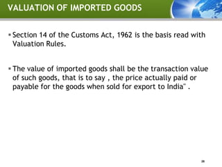 VALUATION OF IMPORTED GOODS


 Section 14 of the Customs Act, 1962 is the basis read with
  Valuation Rules.


 The value of imported goods shall be the transaction value
  of such goods, that is to say , the price actually paid or
  payable for the goods when sold for export to India" .




                                                          28
 