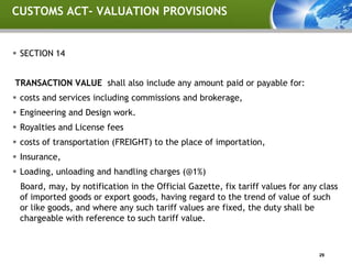 CUSTOMS ACT- VALUATION PROVISIONS


 SECTION 14


TRANSACTION VALUE shall also include any amount paid or payable for:
 costs and services including commissions and brokerage,
 Engineering and Design work.
 Royalties and License fees
 costs of transportation (FREIGHT) to the place of importation,
 Insurance,
 Loading, unloading and handling charges (@1%)
 Board, may, by notification in the Official Gazette, fix tariff values for any class
 of imported goods or export goods, having regard to the trend of value of such
 or like goods, and where any such tariff values are fixed, the duty shall be
 chargeable with reference to such tariff value.



                                                                                29
 