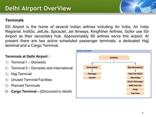 Delhi Airport OverView
Terminals
IGI Airport is the home of several Indian airlines including Air India, Air India
Regional, IndiGo, JetLite, SpiceJet, Jet Airways, Kingfisher Airlines, GoAir use IGI
Airport as their secondary hub. Approximately 80 airlines serve this airport. At
present there are two active scheduled passenger terminals, a dedicated Hajj
terminal and a Cargo Terminal.

Terminals at Delhi Airport :
1) Terminal 1 – Domestic
2) Terminal 3 – Domestic and International
3) Hajj Terminal
4) Unused Terminal Facilities
5) Planned Terminals
6) Cargo Terminal – (Discussed in detail)




                                                                                3
 