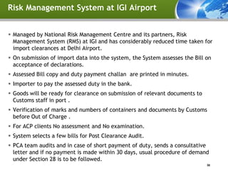 Risk Management System at IGI Airport


 Managed by National Risk Management Centre and its partners, Risk
  Management System (RMS) at IGI and has considerably reduced time taken for
  import clearances at Delhi Airport.
 On submission of import data into the system, the System assesses the Bill on
  acceptance of declarations.
 Assessed Bill copy and duty payment challan are printed in minutes.
 Importer to pay the assessed duty in the bank.
 Goods will be ready for clearance on submission of relevant documents to
  Customs staff in port .
 Verification of marks and numbers of containers and documents by Customs
  before Out of Charge .
 For ACP clients No assessment and No examination.
 System selects a few bills for Post Clearance Audit.
 PCA team audits and in case of short payment of duty, sends a consultative
  letter and if no payment is made within 30 days, usual procedure of demand
  under Section 28 is to be followed.
                                                                             30
 