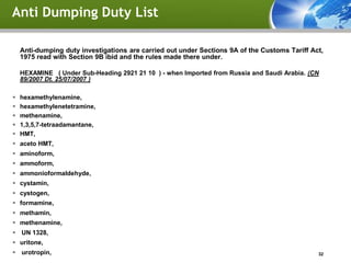 Anti Dumping Duty List

    Anti-dumping duty investigations are carried out under Sections 9A of the Customs Tariff Act,
    1975 read with Section 9B ibid and the rules made there under.

    HEXAMINE ( Under Sub-Heading 2921 21 10 ) - when Imported from Russia and Saudi Arabia. (CN
    89/2007 Dt. 25/07/2007 )

   hexamethylenamine,
   hexamethylenetetramine,
   methenamine,
   1,3,5,7-tetraadamantane,
   HMT,
 aceto HMT,
 aminoform,
 ammoform,
 ammonioformaldehyde,
 cystamin,
 cystogen,
 formamine,
 methamin,
 methenamine,
 UN 1328,
 uritone,
 urotropin,                                                                                   32
 