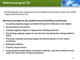 Warehousing at IGI

 Warehousing has been outsourced by AAI to different third party vendors like Çelebi
  Cargo & Warehouse Pvt Ltd.


Services provided at the Çelebi Ground Handling warehouse:
1. Accepting outgoing cargoes and determining their dimensions and weights
2. Documentation procedures
3. Loading outgoing cargoes on appropriate loading equipment
4. Dispatching outgoing cargoes to aircraft and overseeing their being loaded on
   board
5. Physically checking incoming cargoes and delivering them to the import
   warehouse
6. Notifying recipients
7. Transfer cargo services
8. Conducting perishable goods, hazardous materials, and safe-custody services
   under the supervision of expert personnel.

                                                                                 33
 