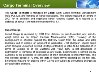Cargo Terminal Overview
The Cargo Terminal is managed by Celebi Delhi Cargo Terminal Management
India Pvt. Ltd. and handles all cargo operations. The airport received an award in
2007 for its excellent and organized cargo handling system. It is located at a
distance of about 1 km from the main terminal T3.


Import Cargo
Import Cargo is received by CTO from Airlines on said-to-contain and said-to-
weigh basis as per Import General Manifestation (IGM). "Delivery of the
consignment is effected against the Delivery Order from the airline and after
Customs 'out of charge' on payment of applicable CTO charges". Import cargo
which remains unclaimed beyond 30 days of landing is liable to be disposed off in
terms of Section 48 of the Customs Act, 1962. CTO is not associated in
examination of contents of packages at any stage. Examination is carried out by
Customs in the presence of consignee or their authorized representative(s). The
free storage period is 72 Hrs, the date of flight arrival counting as the first day.
Shipments that are not cleared within 72 Hrs are subject to demurrage charges as
per applicable charges.

                                                                              4
 