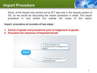 Import Procedure
   Since, at the Airport visit carried out by IIFT was only in the imports section of
   IGI, so we would be discussing the import procedure in detail. The export
   procedure is very similar but outside the scope of this report.

Import procedure at consists of two steps :

1. Arrival of goods and procedures prior to lodgement of goods.
2. Procedure for clearance of Imported Goods




                                                                                 7
 