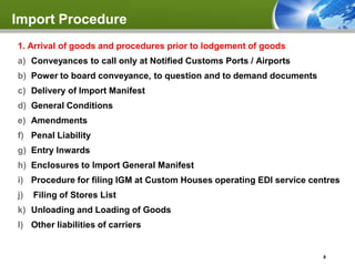 Import Procedure
1. Arrival of goods and procedures prior to lodgement of goods
a) Conveyances to call only at Notified Customs Ports / Airports
b) Power to board conveyance, to question and to demand documents
c) Delivery of Import Manifest
d) General Conditions
e) Amendments
f) Penal Liability
g) Entry Inwards
h) Enclosures to Import General Manifest
i) Procedure for filing IGM at Custom Houses operating EDI service centres
j)   Filing of Stores List
k) Unloading and Loading of Goods
l) Other liabilities of carriers


                                                                      8
 